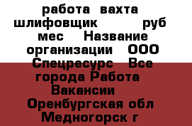 работа. вахта. шлифовщик. 50 000 руб./мес. › Название организации ­ ООО Спецресурс - Все города Работа » Вакансии   . Оренбургская обл.,Медногорск г.